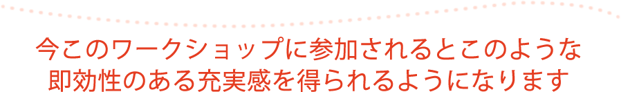 今このワークショップに参加されるとこのような即効性のある充実感を得られるようになります