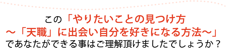 この「やりたいことの見つけ方～「天職」に出会い自分を好きになる方法～」であなたができる事はご理解頂けましたでしょうか？