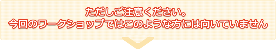 ただしご注意ください。今回のワークショップではこのような方には向いていません