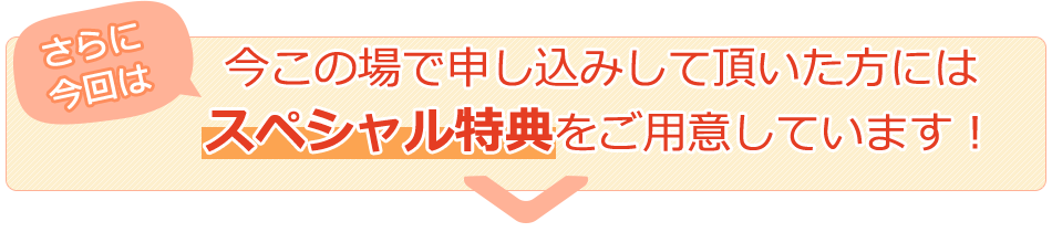 さらに今回は、今この場で申し込みして頂いた方にはスペシャル特典をご用意しています！