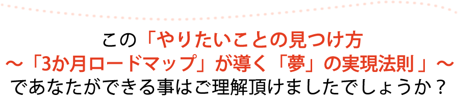 この「やりたいことの見つけ方～「3か月ロードマップ」が導く「夢」の実現法則」～であなたができる事はご理解いただけましたでしょうか？