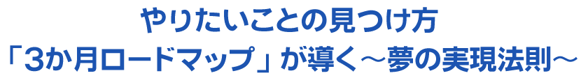 やりたいことの見つけ方～「3か月ロードマップ」が導く～夢の実現法則～